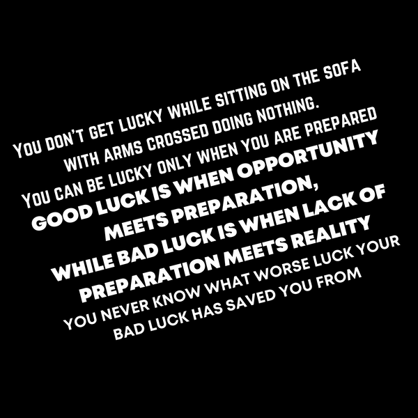 "You don’t get lucky while sitting on the sofa with arms crossed doing nothing.  You can be lucky only when you are prepared.  GOOD LUCK IS WHEN OPPORTUNITY MEETS PREPARATION,  WHILE BAD LUCK IS WHEN LACK OF PREPARATION MEETS REALITY.  YOU NEVER KNOW WHAT WORSE LUCK YOUR BAD LUCK HAS SAVED YOU FROM"