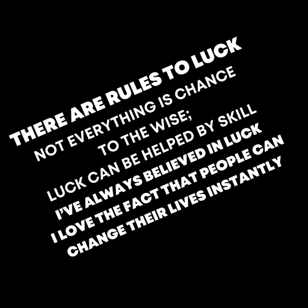 THERE ARE RULES TO LUCK  NOT EVERYTHING IS CHANCE  TO THE WISE;  LUCK CAN BE HELPED BY SKILL  I’VE ALWAYS BELIEVED IN LUCK  I LOVE THE FACT THAT PEOPLE CAN CHANGE THEIR LIVES INSTANTLY