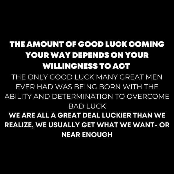 "THE AMOUNT OF GOOD LUCK COMING YOUR WAY DEPENDS ON YOUR WILLINGNESS TO ACT  THE ONLY GOOD LUCK MANY GREAT MEN EVER HAD WAS BEING BORN WITH THE ABILITY AND DETERMINATION TO OVERCOME BAD LUCK  WE ARE ALL A GREAT DEAL LUCKIER THAN WE REALIZE, WE USUALLY GET WHAT WE WANT- OR NEAR ENOUGH"